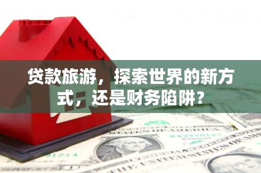 凤庆贷款旅游，探索世界的新方式，还是财务陷阱？